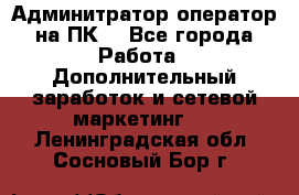 Админитратор-оператор на ПК  - Все города Работа » Дополнительный заработок и сетевой маркетинг   . Ленинградская обл.,Сосновый Бор г.